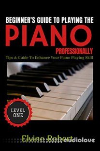 Beginner's Guide TO Playing The Piano Professionally: Tips & Guide to Enhance Your Piano Playing Skill (Level Book 1)