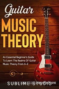 GUITAR MUSIC THEORY: An Essential Beginner's Guide To Learn The Realms Of Guitar Music Theory From A-Z