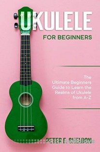 Ukulele for Beginners: The Ultimate Beginner’s Guide to Learn the Realms of Ukulele from A-Z