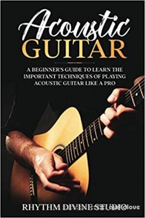 Acoustic Guitar: A Beginner's Guide to Learn The Important Techniques of Playing Acoustic Guitar Like A Pro
