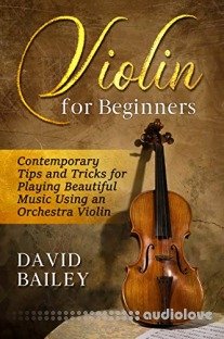 Violin for Beginners: Contemporary Tips and Tricks for Playing Beautiful Music Using an Orchestra Violin