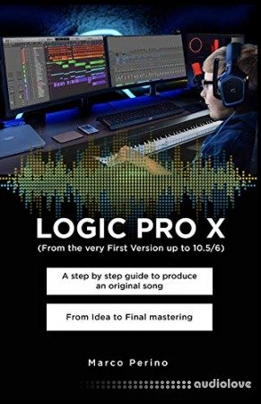 LOGIC PRO X - From the Very First version up to 10.5/6: A Step by Step Guide to Produce an Original Song From Idea to Final